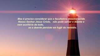 Mas é preciso considerar que o facultativo, mesmo sendo
 Nosso Senhor Jesus Cristo, não pode salvar o doente e
nem auxiliá-lo de todo,
         se o doente persiste em fugir do remédio.
 