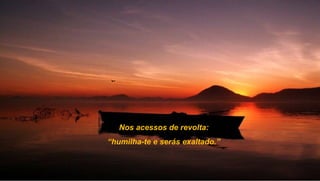 Nos acessos de revolta:
“humilha-te e serás exaltado.”
 