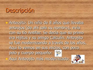 Descripción Anteojito: Un niño de 8 años que llevaba anteojos (de ahí sale su nombre), vivía con su tío Antifaz. Se decía que su primo era Hijitus y su amigo Calculín. Anteojito se fue modernizando a través de los años. Aquí lo vemos en sus inicios, con poco pelo y cuerpo pequeño: Aquí Anteojito más modernizado: 