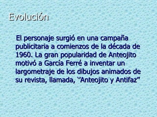 Evolución  El personaje surgió en una campaña publicitaria a comienzos de la década de 1960. La gran popularidad de Anteojito motivó a García Ferré a inventar un largometraje de los dibujos animados de su revista, llamada, ‘’Anteojito y Antifaz’’ 