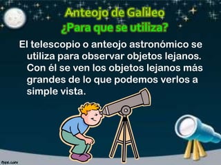 El telescopio o anteojo astronómico se
utiliza para observar objetos lejanos.
Con él se ven los objetos lejanos más
grandes de lo que podemos verlos a
simple vista.

 