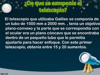 El telescopio que utilizaba Galileo se componía de
un tubo de 1500 mm a 2000 mm. , tenía un objetivo
plano-convexo y la parte que se correspondía con
el ocular era un plano cóncavo que se encontraba
dentro de un pequeño tubo que le permitía
ajustarlo para hacer enfoque. Con este primer
telescopio, obtenía entre 15 y 20 aumentos.

 