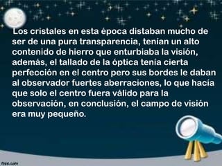 Los cristales en esta época distaban mucho de
ser de una pura transparencia, tenían un alto
contenido de hierro que enturbiaba la visión,
además, el tallado de la óptica tenía cierta
perfección en el centro pero sus bordes le daban
al observador fuertes aberraciones, lo que hacía
que solo el centro fuera válido para la
observación, en conclusión, el campo de visión
era muy pequeño.

 