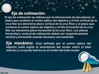 Eje de colimación:
El eje de colimación se obtiene por la intersección de dos planos; el
plano que contiene el centro óptico del objetivo y el hilo vertical de la
cruz filar (se denomina plano vertical de la cruz filar) y el plano que
contiene el centro óptico del objetivo y el hilo horizontal de la cruz
filar (se denomina plano horizontal de la cruz filar). Los planos
horizontal y vertical de colimación deben ser respectivamente
vertical y horizontal cuando hacemos una medición.

Eje mecánico:

Está definido por el centro óptico del
objetivo (está sujeto al movimiento del ocular sobre el tubo
exterior) y un punto teórico en el centro del tubo ocular.

 