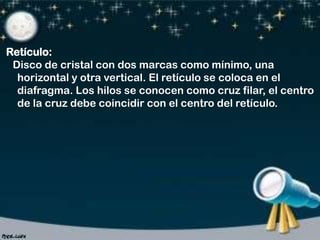 Retículo:
Disco de cristal con dos marcas como mínimo, una
horizontal y otra vertical. El retículo se coloca en el
diafragma. Los hilos se conocen como cruz filar, el centro
de la cruz debe coincidir con el centro del retículo.

 