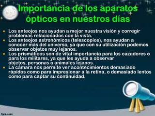 Los anteojos nos ayudan a mejor nuestra visión y corregir
problemas relacionados con la vista.
 Los anteojos astronómicos (telescopios), nos ayudan a
conocer más del universo, ya que con su utilización podemos
observar objetos muy lejanos.
 Los prismáticos son de vital importancia para los cazadores o
para los militares, ya que les ayuda a observar
objetos, personas o animales lejanos.
 La cámara nos permite ver acontecimientos demasiado
rápidos como para impresionar a la retina, o demasiado lentos
como para captar su continuidad.


 