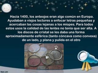 Hacia 1400, los anteojos eran algo común en Europa.
Ayudaban a viejos lectores a enfocar letras pequeñas y
acercaban las cosas lejanas a los miopes. Para todos
estos usos la calidad de las lentes no tenía que ser alta. A
los discos de cristal se les daba una forma
aproximadamente esférica (tanto cóncava como convexa)
de un lado, y plana y pulida en el otro

 