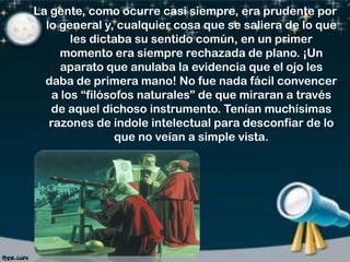 La gente, como ocurre casi siempre, era prudente por
lo general y, cualquier cosa que se saliera de lo que
les dictaba su sentido común, en un primer
momento era siempre rechazada de plano. ¡Un
aparato que anulaba la evidencia que el ojo les
daba de primera mano! No fue nada fácil convencer
a los “filósofos naturales” de que miraran a través
de aquel dichoso instrumento. Tenían muchísimas
razones de índole intelectual para desconfiar de lo
que no veían a simple vista.

 