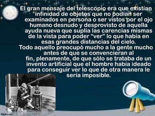 El gran mensaje del telescopio era que existían
infinidad de objetos que no podían ser
examinados en persona o ser vistos por el ojo
humano desnudo y desprovisto de aquella
ayuda nueva que suplía las carencias mismas
de la vista para poder “ver” lo que había en
esas grandes distancias del cielo.
Todo aquello preocupó mucho a la gente mucho
antes de que se convencieran al
fin, plenamente, de que sólo se trataba de un
invento artificial que el hombre había ideado
para conseguir ver lo que de otra manera le
sería imposible.

 