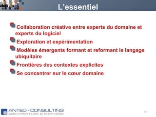 L’essentielCollaboration créative entre experts du domaine et experts du logicielExploration et expérimentationModèles émergents formant et reformant le langage ubiquitaireFrontières des contextes explicitesSe concentrer sur le cœur domaine33