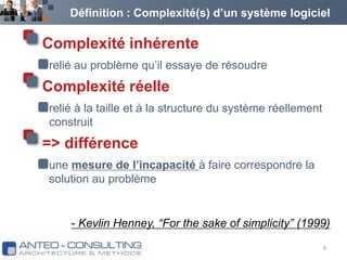 Définition : Complexité(s) d’un système logiciel Complexité inhérenterelié au problème qu’il essaye de résoudreComplexité réelle relié à la taille et à la structure du système réellement construit=> différenceune mesure de l’incapacité à faire correspondre la solution au problème8- Kevlin Henney, “For the sake of simplicity” (1999)