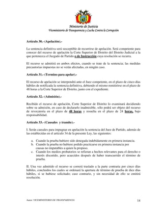 MinisterioMinisterioMinisterioMinisterio de Justiciade Justiciade Justiciade Justicia
Viceministerio de Transparencia y Lucha Contra la CorrupciónViceministerio de Transparencia y Lucha Contra la CorrupciónViceministerio de Transparencia y Lucha Contra la CorrupciónViceministerio de Transparencia y Lucha Contra la Corrupción
Autor: VICEMINISTERIO DE TRANSPARENCIA 14
Artículo 30.- (Apelación).-
La sentencia definitiva será susceptible de recurrirse de apelación. Será competente para
conocer del recurso de apelación la Corte Superior de Distrito del Distrito Judicial a la
que pertenezca el Juzgado de Partido o de Instrucción cuya resolución se recurra.
El recurso se admitirá en ambos efectos, cuando se trate de la sentencia; las medidas
precautorias impuestas no se verán afectadas, en ningún caso.
Artículo 31.- (Termino para apelar).-
El recurso de apelación se interpondrá ante el Juez competente, en el plazo de cinco días
hábiles de notificada la sentencia definitiva, debiendo el mismo remitirirse en el plazo de
48 horas a la Corte Superior de Distrito, junto con el expediente.
Artículo 32.- (Admisión).-
Recibido el recurso de apelación, Corte Superior de Distrito lo examinará decidiendo
sobre su admisión, en caso de declararlo inadmisible, sólo podrá ser objeto del recurso
de revocatoria en el plazo de 48 horas y resuelta en el plazo de 24 horas, bajo
responsabilidad.
Artículo 33.- (Causales y tramite).-
I. Serán causales para impugnar en apelación la sentencia del Juez de Partido, además de
las establecidas en el artículo 34 de la presente Ley, las siguientes:
a. Cuando la prueba hubiere sido denegada indebidamente en primera instancia.
b. Cuando la prueba no hubiere podido practicarse en primera instancia por
causas no imputables a quien la propuso.
c. Cuando los medios probatorios se refieran a hechos relevantes para el derecho o
interés discutido, pero acaecidos después de haber transcurrido el término de
prueba.
II. Una vez admitido el recurso se correrá traslado a la parte contraria por cinco días
hábiles, concluidos los cuales se ordenará la apertura de término de prueba de diez días
hábiles, si se hubiese solicitado; caso contrario, y sin necesidad de ello se emitirá
resolución.
 