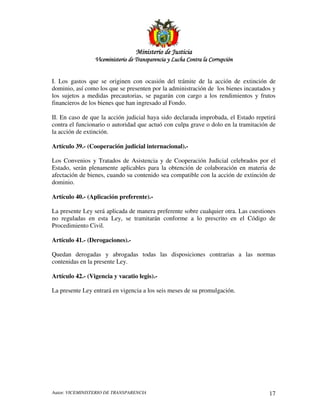 MinisterioMinisterioMinisterioMinisterio de Justiciade Justiciade Justiciade Justicia
Viceministerio de Transparencia y Lucha Contra la CorrupciónViceministerio de Transparencia y Lucha Contra la CorrupciónViceministerio de Transparencia y Lucha Contra la CorrupciónViceministerio de Transparencia y Lucha Contra la Corrupción
Autor: VICEMINISTERIO DE TRANSPARENCIA 17
I. Los gastos que se originen con ocasión del trámite de la acción de extinción de
dominio, así como los que se presenten por la administración de los bienes incautados y
los sujetos a medidas precautorias, se pagarán con cargo a los rendimientos y frutos
financieros de los bienes que han ingresado al Fondo.
II. En caso de que la acción judicial haya sido declarada improbada, el Estado repetirá
contra el funcionario o autoridad que actuó con culpa grave o dolo en la tramitación de
la acción de extinción.
Artículo 39.- (Cooperación judicial internacional).-
Los Convenios y Tratados de Asistencia y de Cooperación Judicial celebrados por el
Estado, serán plenamente aplicables para la obtención de colaboración en materia de
afectación de bienes, cuando su contenido sea compatible con la acción de extinción de
dominio.
Artículo 40.- (Aplicación preferente).-
La presente Ley será aplicada de manera preferente sobre cualquier otra. Las cuestiones
no reguladas en esta Ley, se tramitarán conforme a lo prescrito en el Código de
Procedimiento Civil.
Artículo 41.- (Derogaciones).-
Quedan derogadas y abrogadas todas las disposiciones contrarias a las normas
contenidas en la presente Ley.
Artículo 42.- (Vigencia y vacatio legis).-
La presente Ley entrará en vigencia a los seis meses de su promulgación.
 