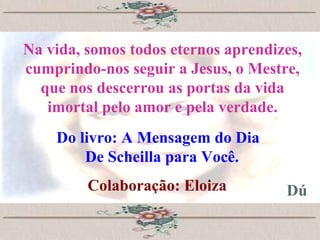 Na vida, somos todos eternos aprendizes, cumprindo-nos seguir a Jesus, o Mestre, que nos descerrou as portas da vida imortal pelo amor e pela verdade. Do livro: A Mensagem do Dia  De Scheilla para Você. Colaboração: Eloiza Dú 