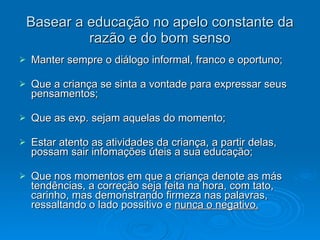 Basear a educação no apelo constante da razão e do bom senso Manter sempre o diálogo informal, franco e oportuno; Que a criança se sinta a vontade para expressar seus pensamentos; Que as exp. sejam aquelas do momento; Estar atento as atividades da criança, a partir delas, possam sair infomações úteis a sua educação; Que nos momentos em que a criança denote as más tendências, a correção seja feita na hora, com tato, carinho, mas demonstrando firmeza nas palavras, ressaltando o lado possitivo e  nunca o negativo. 