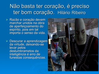 Não basta ter coração, é preciso ter bom coração.  Hilário   Ribeiro Razão e coração devem marchar unidos na obra de aperfeiçoamento do espírito, pois em tal importa o senso da vida. Descurar a aprendizagem da virtude, deixando-se levar pelos deslumbrametos da inteligência é erro de funestas consequências. 