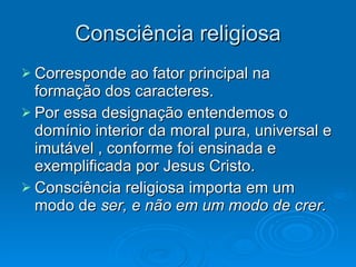 Consciência religiosa Corresponde ao fator principal na formação dos caracteres. Por essa designação entendemos o domínio interior da moral pura, universal e imutável , conforme foi ensinada e exemplificada por Jesus Cristo. Consciência religiosa importa em um modo de  ser, e não em um modo de crer. 