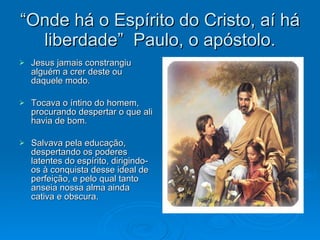 “ Onde há o Espírito do Cristo, aí há liberdade”  Paulo, o apóstolo. Jesus jamais constrangiu alguém a crer deste ou daquele modo. Tocava o íntino do homem, procurando despertar o que ali havia de bom. Salvava pela educação, despertando os poderes latentes do espírito, dirigindo-os à conquista desse ideal de perfeição, e pelo qual tanto anseia nossa alma ainda cativa e obscura. 