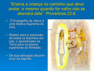 “ Ensina a criança no caminho que deve andar, e mesmo quando for velho não se desviará dele”  Provérbios,22:6. O Evangelho de Jesus é uma Dádiva Suprema do Céu; Roteiro para a ascensão de todos os Espíritos em luta, o aprendizado na Terra para os planos superiores do Ilimitado. De sua aplicação decorre a luz do espírito. 