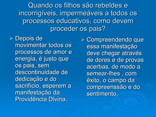 Quando os filhos são rebeldes e incorrigíveis, impermeáveis a todos os processos educativos, como devem proceder os pais? Depois de movimentar todos os processos de amor e energia, é justo que os pais, sem descontinuidade de dedicação e do sacrifício, esperem a manifestação da Providência Divina. Compreendendo que essa manifestação deve chegar através de dores e de provas acerbas, de modo a semear-lhes , com êxito, o campo da compreenssão e do sentimento. 