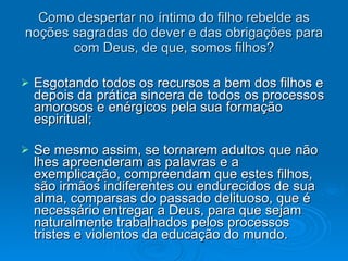 Como despertar no íntimo do filho rebelde as noções sagradas do dever e das obrigações para com Deus, de que, somos filhos? Esgotando todos os recursos a bem dos filhos e depois da prática sincera de todos os processos amorosos e enérgicos pela sua formação espiritual; Se mesmo assim, se tornarem adultos que não lhes apreenderam as palavras e a exemplicação, compreendam que estes filhos, são irmãos indiferentes ou endurecidos de sua alma, comparsas do passado delituoso, que é necessário entregar a Deus, para que sejam naturalmente trabalhados pelos processos tristes e violentos da educação do mundo. 