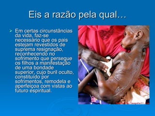 Eis a razão pela qual… Em certas circunstâncias da vida, faz-se necessário que os pais estejam revestidos de suprema resignação, reconhecendo no sofrimento que persegue os filhos a manifestação de uma bondade superior, cujo buril oculto, constituído por sofrimentos, remodela e aperfeiçoa com vistas ao futuro espiritual. 