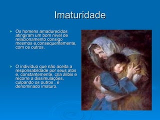 Imaturidade Os homens amadurecidos atingiram um bom nível de relacionamento consigo mesmos e,consequentemente, com os outros. O indivíduo que não aceita a responsabildade por seus atos e, constantemente, cria álibis e recorre a dissimulações, culpando os outros , é denominado imaturo.  