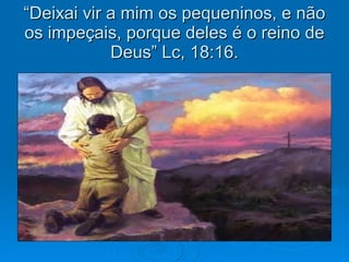 “ Deixai vir a mim os pequeninos, e não os impeçais, porque deles é o reino de Deus” Lc, 18:16. 