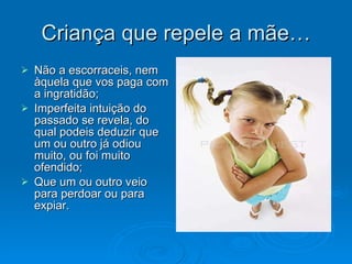 Criança que repele a mãe… Não a escorraceis, nem àquela que vos paga com a ingratidão; Imperfeita intuição do passado se revela, do qual podeis deduzir que um ou outro já odiou muito, ou foi muito ofendido; Que um ou outro veio para perdoar ou para expiar.  