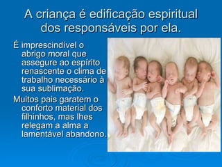 A criança é edificação espiritual dos responsáveis por ela. É imprescindível o abrigo moral que assegure ao espírito renascente o clima de trabalho necessário à sua sublimação. Muitos pais garatem o conforto material dos filhinhos, mas lhes relegam a alma a lamentável abandono. 