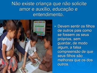 Não existe criança que não solicite amor e auxílio, educação e entendimento. Devem sentir os filhos de outros pais como se fossem os seus próprios, sem guardar, de modo algum, a falsa compreensão de que seus filhos são melhores que os dos outros. 