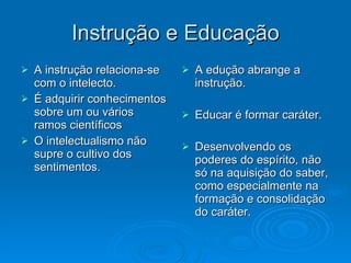 Instrução e Educação A instrução relaciona-se com o intelecto. É adquirir conhecimentos sobre um ou vários ramos científicos O intelectualismo não supre o cultivo dos sentimentos. A edução abrange a instrução. Educar é formar caráter. Desenvolvendo os poderes do espírito, não só na aquisição do saber, como especialmente na formação e consolidação do caráter. 