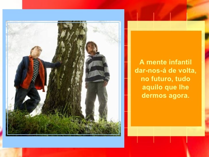 A mente infantil dar-nos-á de volta, no futuro, tudo aquilo que lhe dermos agora. 