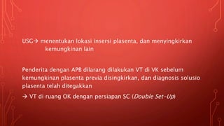 USG menentukan lokasi insersi plasenta, dan menyingkirkan
kemungkinan lain
Penderita dengan APB dilarang dilakukan VT di VK sebelum
kemungkinan plasenta previa disingkirkan, dan diagnosis solusio
plasenta telah ditegakkan
 VT di ruang OK dengan persiapan SC (Double Set-Up)
 
