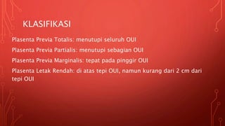 KLASIFIKASI
Plasenta Previa Totalis: menutupi seluruh OUI
Plasenta Previa Partialis: menutupi sebagian OUI
Plasenta Previa Marginalis: tepat pada pinggir OUI
Plasenta Letak Rendah: di atas tepi OUI, namun kurang dari 2 cm dari
tepi OUI
 
