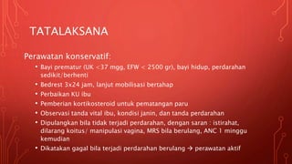 TATALAKSANA
Perawatan konservatif:
• Bayi prematur (UK <37 mgg, EFW < 2500 gr), bayi hidup, perdarahan
sedikit/berhenti
• Bedrest 3x24 jam, lanjut mobilisasi bertahap
• Perbaikan KU ibu
• Pemberian kortikosteroid untuk pematangan paru
• Observasi tanda vital ibu, kondisi janin, dan tanda perdarahan
• Dipulangkan bila tidak terjadi perdarahan, dengan saran : istirahat,
dilarang koitus/ manipulasi vagina, MRS bila berulang, ANC 1 minggu
kemudian
• Dikatakan gagal bila terjadi perdarahan berulang  perawatan aktif
 