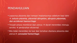 PENDAHULUAN
• Lepasnya plasenta dari tempat implantasinya sebelum bayi lahir
 solusio plasenta, placental abruption, abrupsio placentae,
dan accidental haemorrhage
• Terjadi antara membran dan uterus  darah merembes menuju
serviks  perdarahan eksternal
• Bila tidak merembes ke luar dan tertahan diantara plasenta dan
uterus concealed hemorrhage.
 