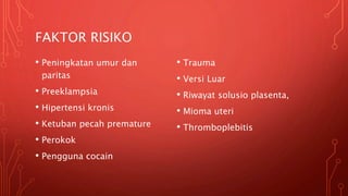 FAKTOR RISIKO
• Peningkatan umur dan
paritas
• Preeklampsia
• Hipertensi kronis
• Ketuban pecah premature
• Perokok
• Pengguna cocain
• Trauma
• Versi Luar
• Riwayat solusio plasenta,
• Mioma uteri
• Thromboplebitis
 
