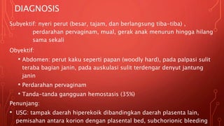 DIAGNOSIS
Subyektif: nyeri perut (besar, tajam, dan berlangsung tiba-tiba) ,
perdarahan pervaginam, mual, gerak anak menurun hingga hilang
sama sekali
Obyektif:
• Abdomen: perut kaku seperti papan (woodly hard), pada palpasi sulit
teraba bagian janin, pada auskulasi sulit terdengar denyut jantung
janin
• Perdarahan pervaginam
• Tanda-tanda gangguan hemostasis (35%)
Penunjang:
• USG: tampak daerah hiperekoik dibandingkan daerah plasenta lain,
pemisahan antara korion dengan plasental bed, subchorionic bleeding
 