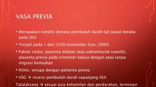 VASA PREVIA
• Merupakan kondisi dimana pembuluh darah tali pusat berada
pada OUI
• Terjadi pada 1 dari 5200 kehamilan (Lee, 2000)
• Faktor risiko: plasenta bilobar atau suksenturiat (satelit),
plasenta previa pada trimester kedua dengan atau tanpa
migrasi kemudian
• Klinis: serupa dengan palsenta previa
• USG  insersi pembuluh darah sepanjang OUI
Tatalaksana  sesuai usia kehamilan dan perdarahan, terminasi
 
