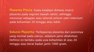 Plasenta Previa: Suatu keadaan dimana insersi
plasenta pada segmen bawah rahim, sehingga
menutupi sebagian atau seluruh ostium uteri internum
pada kehamilan 20 minggu atau lebih.
Solusio Plasenta: Terlepasnya plasenta dari posisinya
yang normal pada uterus, sebelum janin dilahirkan.
Definisi ini berlaku pada usia kehamilan di atas 20
minggu atau berat badan janin 1000 gram.
 