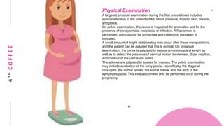 4THCOFFEE Physical Examination
A targeted physical examination during the first prenatal visit includes
special attention to the patient's BMI, blood pressure, thyroid, skin, breasts,
and pelvis.
On pelvic examination, the cervix is inspected for anomalies and for the
presence of condylomata, neoplasia, or infection. A Pap smear is
performed, and cultures for gonorrhea and chlamydia are taken, if
indicated.
A small amount of bright red bleeding may occur after these manipulations,
and the patient can be assured that this is normal. On bimanual
examination, the cervix is palpated to assess consistency and length as
well as to detect the presence of cervical motion tenderness. Size, position,
and contour of the uterus are noted.
The adnexa are palpated to assess for masses. The pelvic examination
may include evaluation of the bony pelvis—specifically, the diagonal
conjugate, the ischial spines, the sacral hollow, and the arch of the
symphysis pubis. This evaluation need only be performed once during the
pregnancy.
 