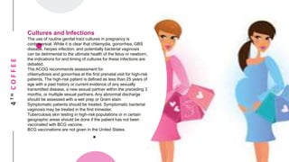 4THCOFFEE
Cultures and Infections
The use of routine genital tract cultures in pregnancy is
controversial. While it is clear that chlamydia, gonorrhea, GBS
disease, herpes infection, and potentially bacterial vaginosis
can be detrimental to the ultimate health of the fetus or newborn,
the indications for and timing of cultures for these infections are
debated.
The ACOG recommends assessment for
chlamydiosis and gonorrhea at the first prenatal visit for high-risk
patients. The high-risk patient is defined as less than 25 years of
age with a past history or current evidence of any sexually
transmitted disease, a new sexual partner within the preceding 3
months, or multiple sexual partners. Any abnormal discharge
should be assessed with a wet prep or Gram stain.
Symptomatic patients should be treated. Symptomatic bacterial
vaginosis may be treated in the first trimester.
Tuberculosis skin testing in high-risk populations or in certain
geographic areas should be done if the patient has not been
vaccinated with BCG vaccine.
BCG vaccinations are not given in the United States.
 