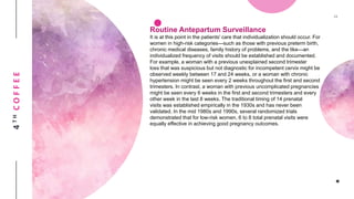 4THCOFFEE
Routine Antepartum Surveillance
It is at this point in the patients' care that individualization should occur. For
women in high-risk categories—such as those with previous preterm birth,
chronic medical diseases, family history of problems, and the like—an
individualized frequency of visits should be established and documented.
For example, a woman with a previous unexplained second trimester
loss that was suspicious but not diagnostic for incompetent cervix might be
observed weekly between 17 and 24 weeks, or a woman with chronic
hypertension might be seen every 2 weeks throughout the first and second
trimesters. In contrast, a woman with previous uncomplicated pregnancies
might be seen every 6 weeks in the first and second trimesters and every
other week in the last 8 weeks. The traditional timing of 14 prenatal
visits was established empirically in the 1930s and has never been
validated. In the mid 1980s and 1990s, several randomized trials
demonstrated that for low-risk women, 6 to 8 total prenatal visits were
equally effective in achieving good pregnancy outcomes.
 