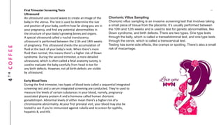 4THCOFFEE First Trimester Screening Tests
Ultrasound
An ultrasound uses sound waves to create an image of the
baby in the uterus. The test is used to determine the size
and position of your baby, confirm how far along you are in
your pregnancy, and find any potential abnormalities in
the structure of your baby’s growing bones and organs.
A special ultrasound called a nuchal translucency
ultrasound is performed between the 11th and 14th weeks
of pregnancy. This ultrasound checks the accumulation of
fluid at the back of your baby’s neck. When there’s more
fluid than normal, this means there’s a higher risk of Down
syndrome. During the second trimester, a more detailed
ultrasound, which is often called a fetal anatomy survey, is
used to evaluate the baby carefully from head to toe for
any birth defects. However, not all birth defects are visible
by ultrasound.
Early Blood Tests
During the first trimester, two types of blood tests called a sequential integrated
screening test and a serum integrated screening are conducted. They’re used to
measure the levels of certain substances in your blood, namely, pregnancy-
associated plasma protein-A and a hormone called human chorionic
gonadotropin. Abnormal levels of either mean there’s a higher risk of a
chromosome abnormality. At your first prenatal visit, your blood may also be
tested to see if you’re immunized against rubella and to screen for syphilis,
hepatitis B, and HIV.
Chorionic Villus Sampling
Chorionic villus sampling is an invasive screening test that involves taking
a small piece of tissue from the placenta. It’s usually performed between
the 10th and 12th weeks and is used to test for genetic abnormalities, like
Down syndrome, and birth defects. There are two types. One type tests
through the belly, which is called a transabdominal test, and one type tests
through the cervix, which is called a transcervical test.
Testing has some side effects, like cramps or spotting. There’s also a small
risk of miscarriage.
 