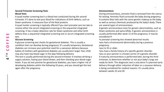 4THCOFFEE
Second Trimester Screening Tests
Blood Tests
A quad marker screening test is a blood test conducted during the second
trimester. It’s done to test your blood for indications of birth defects, such as
Down syndrome. It measures four of the fetal proteins.
A quad marker screening is typically offered if you start prenatal care too late to
receive either the serum integrated screening or the sequential integrated
screening. It has a lower detection rate for Down syndrome and other birth
defects than a sequential integrated screening test or serum integrated screening
test.
Glucose Screening
A glucose screening test checks for gestational diabetes. This is usually a
condition that can develop during pregnancy. It’s usually temporary. Gestational
diabetes can increase your potential need for a caesarean delivery because
babies of mothers with gestational diabetes are usually born larger. Your child
may also have low blood sugar in the days following delivery.
The test is usually performed during the second trimester. It involves drinking a
sugary solution, having your blood drawn, and then checking your blood sugar
levels. If you do test positive for gestational diabetes, you have a higher risk of
developing diabetes within the following 10 years, and you should get the test
again after the pregnancy.
Amniocentesis
During amniocentesis, amniotic fluid is removed from the uterus
for testing. Amniotic fluid surrounds the baby during pregnancy.
It contains fetal cells with the same genetic makeup as the baby,
as well as various chemicals produced by the baby’s body. There
are several types of amniocentesis.
A genetic amniocentesis tests for genetic abnormalities, such as
Down syndrome and spina bifida. A genetic amniocentesis is
usually performed after week 15 of the pregnancy. It may be
considered if:
•a prenatal screening test showed abnormal results
•you had a chromosomal abnormality during a previous
pregnancy
•you’re 35 or older
•you have a family history of a specific genetic disorder
•you or your partner is a known carrier of a genetic disorder
A maturity amniocentesis is performed later, during the third
trimester, to determine whether or not your baby’s lungs are
ready for birth. This diagnostic test is only done if a planned early
delivery through either induction of labor or a cesarean delivery
is being considered for medical reasons. It’s usually done
between weeks 32 and 39.
 
