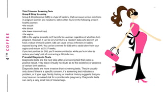 4THCOFFEE
Third Trimester Screening Tests
Group B Strep Screening
Group B Streptococcus (GBS) is a type of bacteria that can cause serious infections
in pregnant women and newborns. GBS is often found in the following areas in
healthy women:
•the mouth
•the throat
•the lower intestinal tract
•the vagina
GBS in the vagina generally isn’t harmful to a woman regardless of whether she’s
pregnant. However, it can be very harmful to a newborn baby who doesn’t yet
have a robust immune system. GBS can cause serious infections in babies
exposed during birth. You can be screened for GBS with a swab taken from your
vagina and rectum at 35-37 weeks.
If you test positive for GBS, you’ll receive antibiotics while you’re in labor to
reduce your baby’s risk of contracting a GBS infection.
Prenatal Diagnostic Tests
Diagnostic tests are the next step after a screening test that yields a
positive result. They leave virtually no doubt as to the existence or absence
of certain birth defects.
Diagnostic tests are more invasive than screening tests. They’re usually
only done if there’s a specific concern, if a screening test indicates a
problem, or if your age, family history, or medical history suggests that you
may have an increased risk for a problematic pregnancy. Diagnostic tests
can carry a very small risk of miscarriage.
 