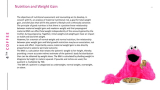 4THCOFFEE Nutrition and Weight Gain
The objectives of nutritional assessment and counseling are to develop, in
concert with th, an analysis of maternal nutritional risk, a goal for total weight
gain, and diet plan that will fit the patient's lifestyle and is ethnically sensitive.
The principle of good nutrition is that there is a positive linear relationship
between maternal weight gain and newborn weight and that prepregnant
maternal BMI can affect fetal weight independently of the amount gained by the
mother during pregnancy. Together, initial weight and weight gain have an impact
on IUGR and low birth weight.
However, for a woman of normal weight and normal nutrition, the relationship
between poor weight gain and fetal growth restriction may be an association, not
a cause and effect. Importantly, excess maternal weight gain is also directly
proportional to adverse perinatal outcome.
The BMI is a calculation that relates the patient's weight to her height, thereby
providing a more accurate indirect estimate of the patient's body fat distribution
than can be obtained by weight alone. The BMI is calculated by dividing weight in
kilograms by height in meters squared. If pounds and inches are used, the
quotient is multiplied by 700.
The BMI of a patient is categorized as underweight, normal weight, overweight,
or obese.
 