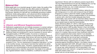 4THCOFFEEMaternal Diet
While weight gain is an important gauge of caloric intake, the quality of the
diet and the frequency of meals may also affect patient and fetal well-
being. A diet should be balanced by containing foods from all of the basic
food groups. Specifics of a diet will vary considerably according to patient
preference, family eating patterns, and cultural and ethnic background.
Women should be instructed not to diet during pregnancy in terms of
decreasing calories, but the issues of dietary requirements should be
addressed.
Vitamin and Mineral Supplementation
Multivitamin supplements are not routinely necessary in a woman eating a
well-balanced diet. However, 800 to 1,000 mg of supplemental folic acid
daily is necessary because the requirement cannot be met with food alone.
Additional folate and sometimes B12 may be necessary for women with a
hemoglobinopathy or MTHFR mutation, for women on antiseizure
medications, or for women with a history of neural tube defects. Vitamin D
supplementation is appropriate. Most women will have low levels of vitamin
D, particularly women in northern latitudes and women in their mid thirties.
Mineral supplementation is also not needed in healthy women. The
exception is iron. The iron requirements of pregnancy total about 1 g. Due
to the monthly menses, most women have less than optimal iron stores
during their reproductive years. Therefore, supplementation with 30 mg of
elemental iron is recommended in the second and third trimesters to
prevent anemia and to meet this requirement. One tablet of iron salts per
day, ingested between meals or at bedtime, is sufficient to meet this
requirement. Women with iron deficiency anemia require 60 to
120 mg of elemental ferrous iron per day. Additional zinc (15 mg)
and copper (2 mg) are then needed, as iron inhibits the
absorption of these ions. Iron is better absorbed in the ferrous
state and with an acid ph. For women
taking H2 blockers and proton pump inhibitors, taking the iron
with orange juice or in a citric acid compound may be helpful.
Pregnancy is a time in which the mother usually experiences
bone loss of calcium. Calcium supplementation is not necessary
in women with a diet that includes adequate dairy foods.
Unfortunately, many women will not meet their dietary needs for
calcium. Absent this, calcium supplementation may be used on
an as-needed basis to meet the recommended
dietary allowance (RDA) of 1,200 to 1,500 mg per day during
pregnancy and 2,000 mg per day with lactation. Women with
twins may be given 2,000 mg daily. Women in their mid thirties
should also receive increased dosing. Calcium is best absorbed
in an acidic pH, similar to iron. To absorb calcium, adequate
vitamin D is needed. Many women have insufficient vitamin D.
Calcium supplements that contain vitamin D are desirable.
Zinc is a trace mineral. A zinc deficiency may be teratogenic in
humans, although this has not yet been conclusively
demonstrated. Zinc levels in amniotic fluid correlate with
antimicrobial activity, suggesting that zinc plays a role in
protecting against intrauterine infection. Low dietary intake of zinc
has been associated with IUGR, although it does not cause
IUGR. The RDA for zinc during pregnancy is increased from 15 to
20 mg per day. Iodine deficiency can be associated in the
mostsevere forms with cretinism—congenital hypothyroid. Most
table salt contains iodine. For
women who do not eat iodized salt, this can become a concern.
 