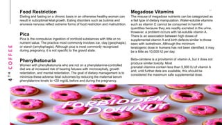 4THCOFFEE Food Restriction
Dieting and fasting on a chronic basis in an otherwise healthy woman can
result in suboptimal fetal growth. Eating disorders such as bulimia and
anorexia nervosa reflect extreme forms of food restriction and malnutrition.
Pica
Pica is the compulsive ingestion of nonfood substances with little or no
nutrient value. The practice most commonly involves ice, clay (geophagia),
or starch (amylophagia). Although pica is most commonly recognized
during pregnancy, it is not specific to the gravid state.
Phenylketonuria
Women with phenylketonuria who are not on a phenylalanine-controlled
diet are at increased risk of bearing fetuses with microcephaly, growth
retardation, and mental retardation. The goal of dietary management is to
minimize these adverse fetal outcomes by reducing the maternal serum
phenylalanine levels to <20 mg/dL before and during the pregnancy.
Megadose Vitamins
The misuse of megadose nutrients can be categorized as
a fad type of dietary manipulation. Water-soluble vitamins
such as vitamin C cannot be consumed in harmful
quantities because they are readily excreted in the urine.
However, a problem occurs with fat-soluble vitamin A.
There is an association between high doses of
supplemental vitamin A and birth defects similar to those
seen with isotretinoin. Although the minimum
teratogenic dose in humans has not been identified, it may
be a little as 10,000 IU per day.
Beta-carotene is a provitamin of vitamin A, but it does not
produce similar toxicity. Most
prenatal vitamins contain less than 5,000 IU of vitamin A
and, until further data are available, this should be
considered the maximum safe supplemental dose.
 